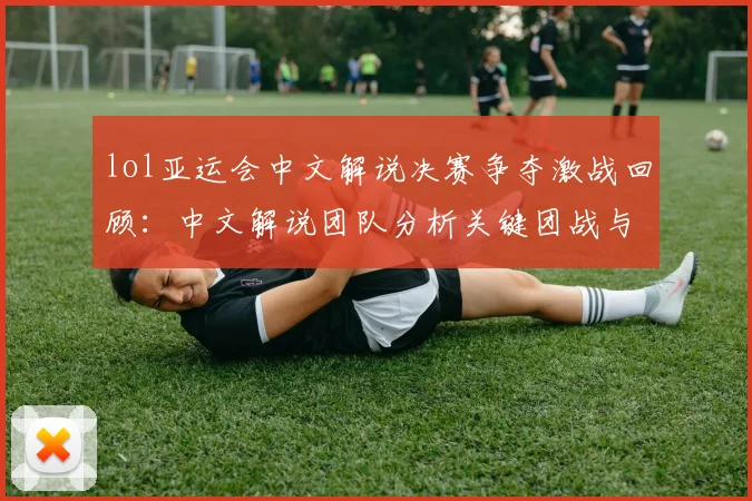 lol亚运会中文解说决赛争夺激战回顾:中文解说团队分析关键团战与夺冠影响