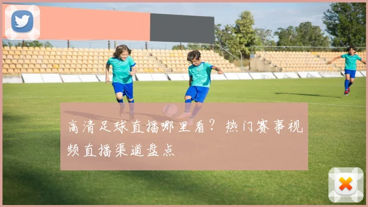 高清足球直播哪里看？热门赛事视频直播渠道盘点