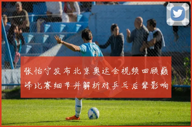 张怡宁发布北京奥运会视频回顾巅峰比赛细节并解析对乒乓后辈影响