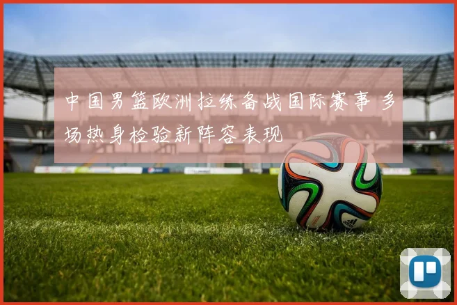 中国男篮欧洲拉练备战国际赛事 多场热身检验新阵容表现