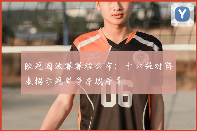 欧冠淘汰赛赛程公布：十六强对阵表揭示冠军争夺战序幕