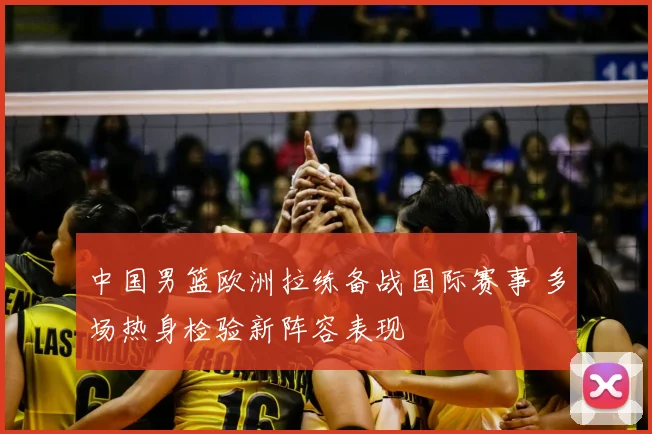 中国男篮欧洲拉练备战国际赛事 多场热身检验新阵容表现