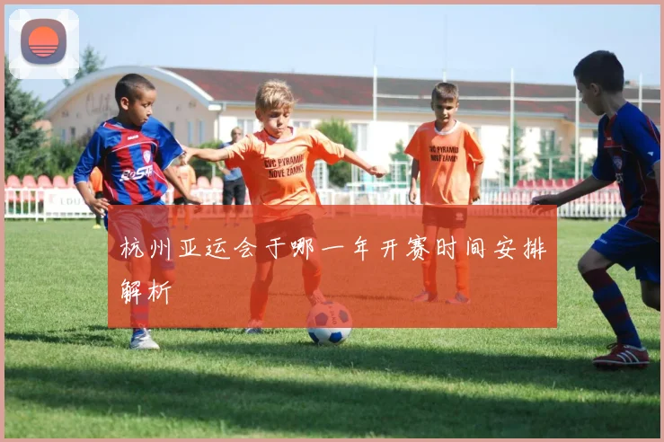 杭州亚运会于哪一年开赛时间安排解析