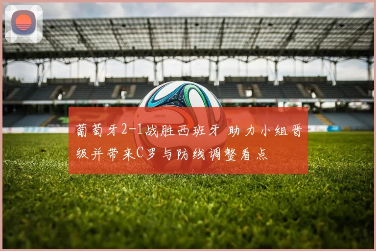 葡萄牙2-1战胜西班牙 助力小组晋级并带来C罗与防线调整看点