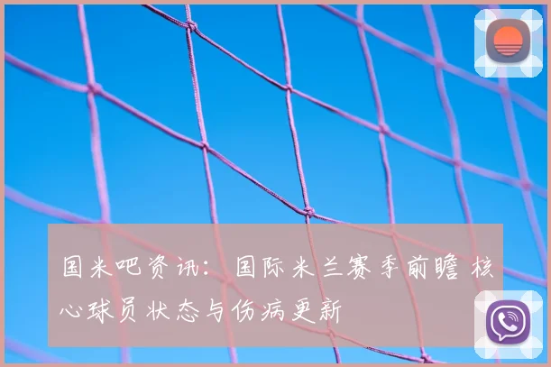 国米吧资讯:国际米兰赛季前瞻 核心球员状态与伤病更新