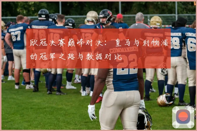 欧冠决赛巅峰对决：皇马与利物浦的冠军之路与数据对比