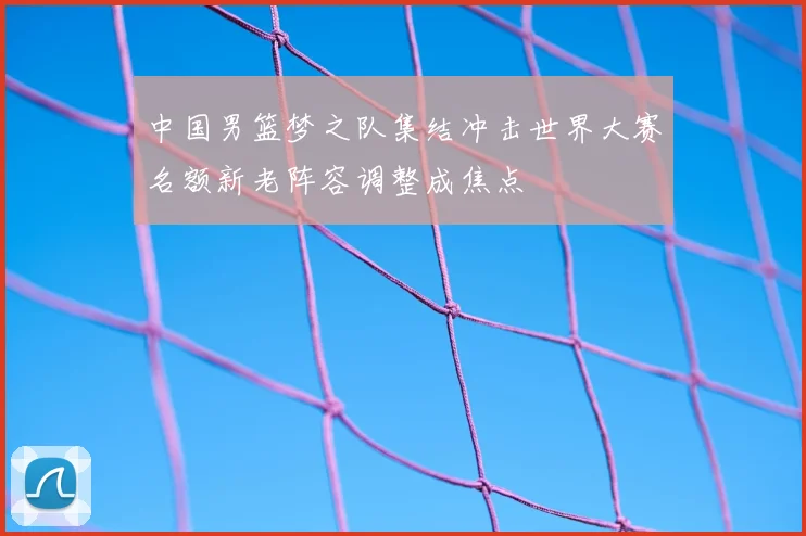 中国男篮梦之队集结冲击世界大赛名额新老阵容调整成焦点