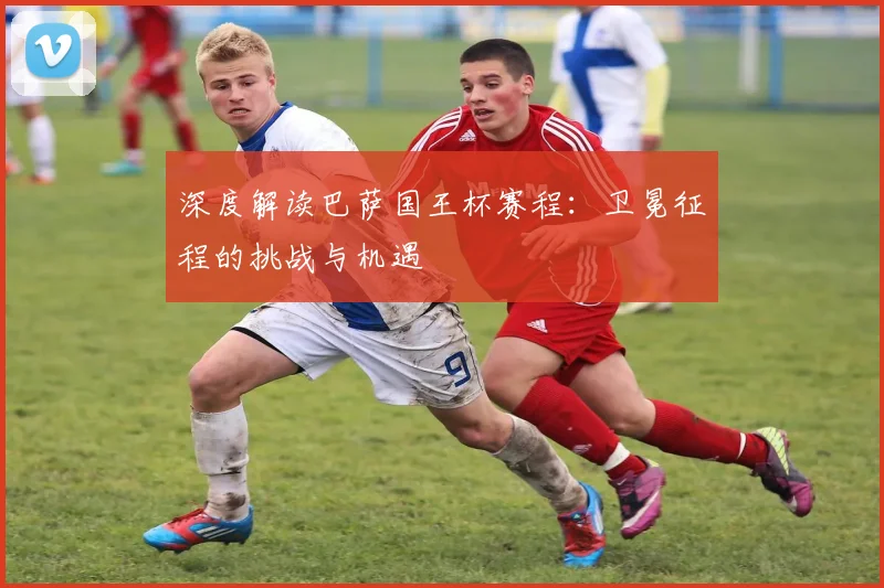 深度解读巴萨国王杯赛程：卫冕征程的挑战与机遇