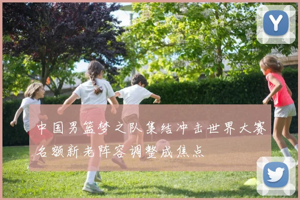 中国男篮梦之队集结冲击世界大赛名额新老阵容调整成焦点