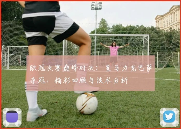 欧冠决赛巅峰对决：皇马力克巴萨夺冠，精彩回顾与技术分析
